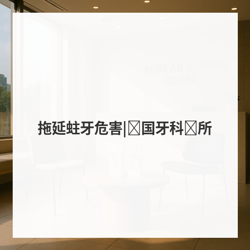 拖延蛀牙危害|韩国牙科诊所